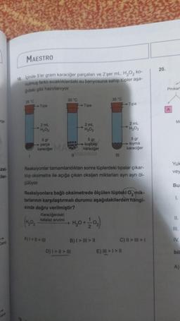 MAESTRO
20.
18. İçinde 5'er gram karaciğer parçaları ve 2'şer mL. H, O, ko-
nulmuş farklı sıcaklıklardaki su banyosuna sahip tüpler aşa-
ğıdaki gibi hazırlanıyor.
Prokar
30 °C
35 °C
25 °C
Tipa
Tipa
Tipa
A
rge
M
2 mL
H₂O₂
2 mL
H₂O₂
2 mL
H₂O2
5 gr
parça
5 gr
kuşbaşı
karaciğer
5 gr
kiyma
karaciğer
karaciğer MAC
11
III
Yuk
zel-
Eler-
vey
Reaksiyonlar tamamlandıktan sonra tüplerdeki tipalar çıkar-
tilip oksimetre ile açığa çıkan oksijen miktarları ayrı ayrı öl-
çülüyor.
Bu
1.
Reaksiyonlara bağlı oksimetrede ölçülen tüpteki 0, mik-
tarlarının karşılaştırmalı durumu aşağıdakilerden hangi-
sinde doğru verilmiştir?
Karaciğerdeki
II.
katalaz enzimi
(H,02
>
1,0 +0,
III.
A) I = I1 = III
B) I > III > II
IV.
Canli
C) II > III > 1
E) III >> |
D) | > || > III
bil
A)