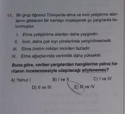 11. Bir grup öğrenci Türkiye'de elma ve incir yetiştirme alan-
larını gösteren bir haritayı inceleyerek şu yargılarda bu
lunmuştur.
1. Elma yetiştirilme alanlar daha yaygındır.
HL. Incir, daha çok kiyi yörelerinde yetiştirilmektedir.
III. Elma üretim miktarı incirden fazladır.
IV. Elma ağaçlarında verimlilik daha yüksektir.
Buna göre, verilen yargılardan hangilerine yalnız ha-
ritanın incelenmesiyle ulaşılacağı söylenemez?
A) Yalnız!
B) I ve II
C) I ve IV
D) II ve III
E) IH ve IV
