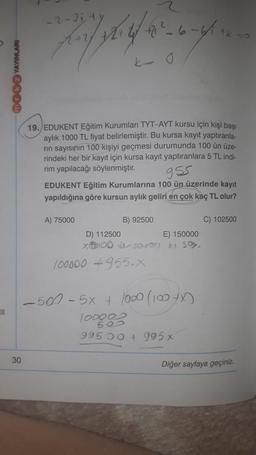 - 2-3 jt
+212_6-6
tk
ko
MOB YAYINLARI
19. EDUKENT Eğitim Kurumları TYT-AYT kursu için kişi başı
aylık 1000 TL fiyat belirlemiştir. Bu kursa kayıt yaptıranla.
rin sayısının 100 kişiyi geçmesi durumunda 100 ün üze-
rindeki her bir kayıt için kursa kayıt yaptıranlara 5 TL indi-
rim yapılacağı söylenmiştir.
gss
EDUKENT Eğitim Kurumlarına 100 ün üzerinde kayıt
yapıldığına göre kursun aylık geliri en çok kaç TL olur?
C) 102500
A) 75000
B) 92500
D) 112500
E) 150000
COD J Sok su
100000 +955.X
-50% - 5x + 1000 (100X
1008
995 50+ 995 x
30
Diğer sayfaya geçiniz.
