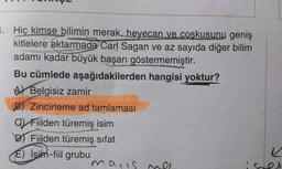 3. Hiç kimse bilimin merak, heyecan ve coşkusunu geniş
kitlelere aktarmada Carl Sagan ve az sayıda diğer bilim
adamı kadar büyük başarı göstermemiştir.
Bu cümlede aşağıdakilerden hangisi yoktur?
A Belgisiz zamir
B) Zincirleme ad tamlaması
a Fiilden türemiş isim
DT Fiilden türemiş sifat
e
E) İsim-fiil grubu
mais no
SOA