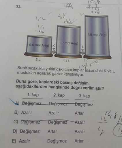 22.
3. kap
48
15 65
2. kap
1,2
1,4
1. kap
1,8 mol Ar(g)
1,2 mol Ar(g)
0,6 mol Ar(g) K
2L
1.4L
6L
Sabit sıcaklıkta yukarıdaki cam kaplar arasındaki Kve L
muslukları açılarak gazlar karıştırılıyor.
Buna göre, kaplardaki basınç değişimi
aşağıdakilerden hangis