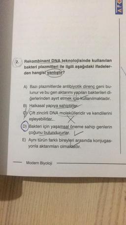 APO
2.
Rekombinant DNA teknolojisinde kullanılan
bakteri plazmitleri ile ilgili aşağıdaki ifadeler-
den hangisi
yanlıştır?
A) Bazı plazmitlerde antibiyotik direnç geni bu-
lunur ve bu gen aktarımı yapılan bakterileri di-
ğerlerinden ayırt etmek için kullanılmaktadır.
B) Halkasal yapıya sahiptirler.
OY Çift zincirli DNA molekülleridir ve kendilerini
eşleyebilirler.
D) Bakteri için yaşamsal öneme sahip genlerin
çoğunu bulundururlar.
E) Aynı türün farklı bireyleri arasında konjugas-
yonla aktarımları olmaktadır.
X
Modern Biyoloji
