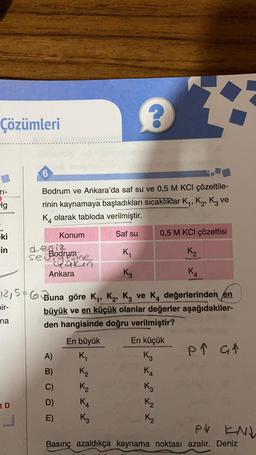 Çözümleri
2
6
ri:
Hg
Bodrum ve Ankara'da saf su ve 0,5 M KCl çözeltile-
rinin kaynamaya başladıkları sıcaklıklar Ky, K2, Kz ve
K4 olarak tabloda verilmiştir.
1
Saf su
0,5 M KCl çözeltisi
ki
in
Konum
deniz
Ki
K₂
Ankara
K₃
KA
12,56 Buna göre Ky, K2, Kz ve K, değerlerinden en
bir-
büyük ve en küçük olanlar değerler aşağıdakiler-
den hangisinde doğru verilmiştir?
En büyük En küçük
p ↑ at
A) K
K3
na
P
GA
B)
KA
C)
K3
K₂
K₂
KA
K3
D)
tD
K₂
E)
L
K2
PV KNK
Basınç azaldıkça kaynama noktası azalır. Deniz
