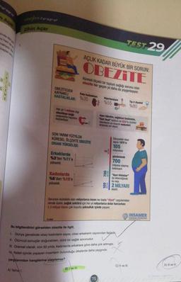 paragros
seljem paragraf
zihin Açar
Amide de
ni hem de
naklada
bastan som
1.
TEST 29
AÇLIK KADAR BÜYÜK BİR SORUN:
OBEZİTE
D
Küresel ölçekli bir toplum sağlığı sorunu olan
obezite her geçen yıl daha da yaygınlaşıyor.
mm---
C
OBEZİTEDEN
KAYNAKLI
HASTALIKLAR:
Kalp hastalıklar
%35
Hipertansiyon
%55
Tip-2 diyabet
%80
Her yıl 1 milyon kişi
obeziteye bağlı
nedenlerle hayatını
kaybediyor.
Aşın tüketim, sağlıksız beslenme,
"fast food" kültürü ve GDO'lu ürünler
obezitenin en önemli nedenleri
arasında yer alıyor.
SON YARIM YÜZYILDA
KÜRESEL ÖLÇEKTE OBEZİTE
ORANI YÜKSELİŞI:
Dünyadaki obez
sayısı 1975'te
105
milyonken
Erkeklerde
%3'ten %11'e
yükseldi.
günümüzde
700
milyona ulaşmış
bulunuyor.
Aşırı kilotular"
Kadınlarda
%6'dan %15'e
yükseldi.
da eklendiğinde
bu sayı
2 MİLYARI
aşıyor
Sorunun muhatabı olan milyarlarca insan ise başta "diyet" uygulamalan
olmak üzere, saglik sektörü için her yıl milyarlarca dolar harcarken
1,3 milyar insan çok boyutlu yoksulluk içinde yaşıyor.
INSAMER
2020
Bu bilgilendirici görselden obezite ile ilgill,
Dünya genelinde obez kadınların sayısı, obez erkeklerin sayısından fazladių,
II. Ölümcül sonuçlar doğurabilen, ciddi bir sağlık sorunudur.
III. Oransal olarak, son 50 yılda, kadınlarda erkeklere göre daha çok artmıştır.
Refah içinde yaşayan insanların bulunduğu ülkelerde daha yaygındır.
yargưlarından hangilerine ulaşılamaz?
C) II ve III.
D) III ve IV
A) Yalnız
B) I ve IV
75
