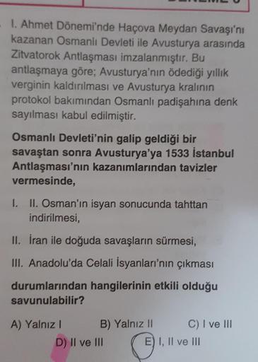 1. Ahmet Dönemi'nde Haçova Meydan Savaşı'nı
kazanan Osmanlı Devleti ile Avusturya arasında
Zitvatorok Antlaşması imzalanmıştır. Bu
antlaşmaya göre; Avusturya'nın ödediği yıllık
verginin kaldırılması ve Avusturya kralının
protokol bakımından Osmanlı padişah