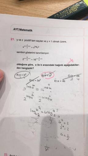 The P. FABER-CASTELL
TEXTLINER 48 REFILL
PAPER COPY: FAX
AYT/Matematik
21. y ve z pozitif tam sayılar ve y = 1 olmak üzere,
Z
X
y
=xlog,z
sembol gösterimi tanımlanıyor.
b
a
2
a
=
16
b
olduğuna göre, a ile b arasındaki bağıntı aşağıdakiler-
den hangisidir?
