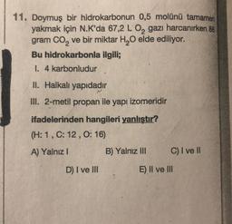 11. Doymuş bir hidrokarbonun 0,5 molünü tamamen
yakmak için N.K'da 67,2 L 0, gazı harcanırken 88
gram CO2 ve bir miktar H20 elde ediliyor.
Bu hidrokarbonla ilgili;
I. 4 karbonludur
II. Halkalı yapıdadır
III. 2-metil propan ile yapı izomeridir
ifadelerinden hangileri yanlıştır?
(H: 1,C: 12,0:16)
A) Yalnız !
B) Yalnız III
C) I ve II
D) I ve III
E) II ve III