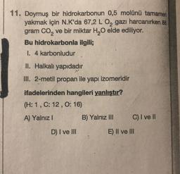 11. Doymuş bir hidrokarbonun 0,5 molünü tamamen
yakmak için N.K'da 67,2 L 0, gazı harcanırken 88
gram CO2 ve bir miktar H20 elde ediliyor.
Bu hidrokarbonla ilgili;
I. 4 karbonludur
II. Halkalı yapıdadır
III. 2-metil propan ile yapı izomeridir
ifadelerinden hangileri yanlıştır?
(H: 1,C: 12,0:16)
A) Yalnız !
B) Yalnız III
C) I ve II
D) I ve III
E) II ve III
