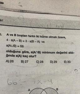 Tapio
er
5.
A ve B boştan farklı iki küme olmak üzere,
4.s(A - B) = 3 • S(B - A) ve
S(AUB) = 66
olduğuna göre, s(ANB) minimum değerini aldı-
ğında s(A) kaç olur?
A) 26 B) 27 C) 28 D) 29 E) 30
66- X-Y
xy
A
B