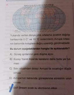 7.
DUNYA YILLIK ORTALAMA SICAKLIK DAĞILIŞI
Yukarıda verilen dünya yıllık ortalama sıcaklık dağılışı
haritasında 0 C° ve 10 °C izotermlerin Avrupa kıtası-
nin batısında kutuplara doğru uzandığı görülmektedir.
Bu durum aşağıdakilerden hangisi ile açıklanabilir?
A) Güneş ışınlarının yere düşme açısı
B) Kuzey Yarım Küre'de karaların daha fazla yer tut-
masi
C) Bakı etkisinden dolayı Avrupa'da sıcaklığın düşük
olması
D) Avrupa'nın batısında güneşlenme süresinin uzun
olması
E Gulf Stream sicak su akıntısının etkisi
