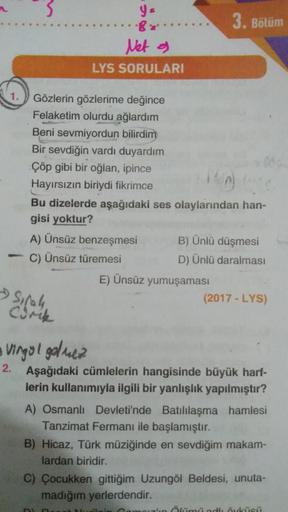 3
y-
3. Bölüm
Net a
LYS SORULARI
1.
Gözlerin gözlerime değince
Felaketim olurdu ağlardım
Beni sevmiyordun bilirdim
Bir sevdiğin vardı duyardım
Çöp gibi bir oğlan, ipince
Hayırsızın biriydi fikrimce
Bu dizelerde aşağıdaki ses olaylarından han-
gisi yoktur?