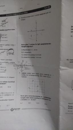 8.
de
Test 22
DO
Koordinat Sistemi ve Siral killer
6. Koordinat sisteminde T noktası asagidaki gove
irigir
BS.
- 02
F153)
$
analleri Koordinat düzle
SU
Dave F
Dy ve
1
A
nine uzakla birmy
ndir
minin sonucu
Buna göre T noktası ile ilgili aşağıdakilerden
hangimi dogrudur?
A) Koordinatlan (-1, -3) tür.
B) 3. bölgededir.
C)x eksenine uzakliği 3 birimdir,
Diy eksenine uzakhg 1 birimdir.
Kakseni üzerindedir
koordinata anda
10. Aşa
veril
B) (5.0
D) -1,0
em
7. Aşağıda verilen binm karel zemin üzerinde A
noktası ile numaralandinimi dört nokta bulun-
sisteminin il bolgesin-
maktadir
2
n) noktası koordinat
indedir?
It. DIV
3
3. B1-4.3) CA4 21
ve D noktalara bir
yor
ordination toplami
Buna göre numaralandinimi bu noktalardan
hangisi orijin olarak seçilire A noktasin ko
ordination (-1, -3) olur?
A
B2
C) 3
D) 4
5
D) 7
Alper
Buna
glaldir
RASYOMI
A 1-2