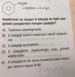CH OH
+ HCOOH → X + H2O
-
tepkimesi ve oluşan X bileşiği ile ilgili aşa-
ğıdaki yargılardan hangisi yanlıştır?
A) Tepkime esterleşmedir.
B) X bileşiği benzil metanoat olarak adlandi-
rılır.
eli da
des lionsins
C) X bileşiği aromatiktir. lobi
D) X bileşiğinin oluşturduğu sulu çözelti
elektrolittir.
E) X bileşiğinin bir tane molekülündeki hidro-
jen atomu sayısı 8'dir.