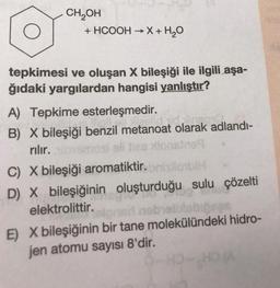 CH OH
+ HCOOH → X + H2O
-
tepkimesi ve oluşan X bileşiği ile ilgili aşa-
ğıdaki yargılardan hangisi yanlıştır?
A) Tepkime esterleşmedir.
B) X bileşiği benzil metanoat olarak adlandi-
rılır.
eli da
des lionsins
C) X bileşiği aromatiktir. lobi
D) X bileşiğinin oluşturduğu sulu çözelti
elektrolittir.
E) X bileşiğinin bir tane molekülündeki hidro-
jen atomu sayısı 8'dir.
