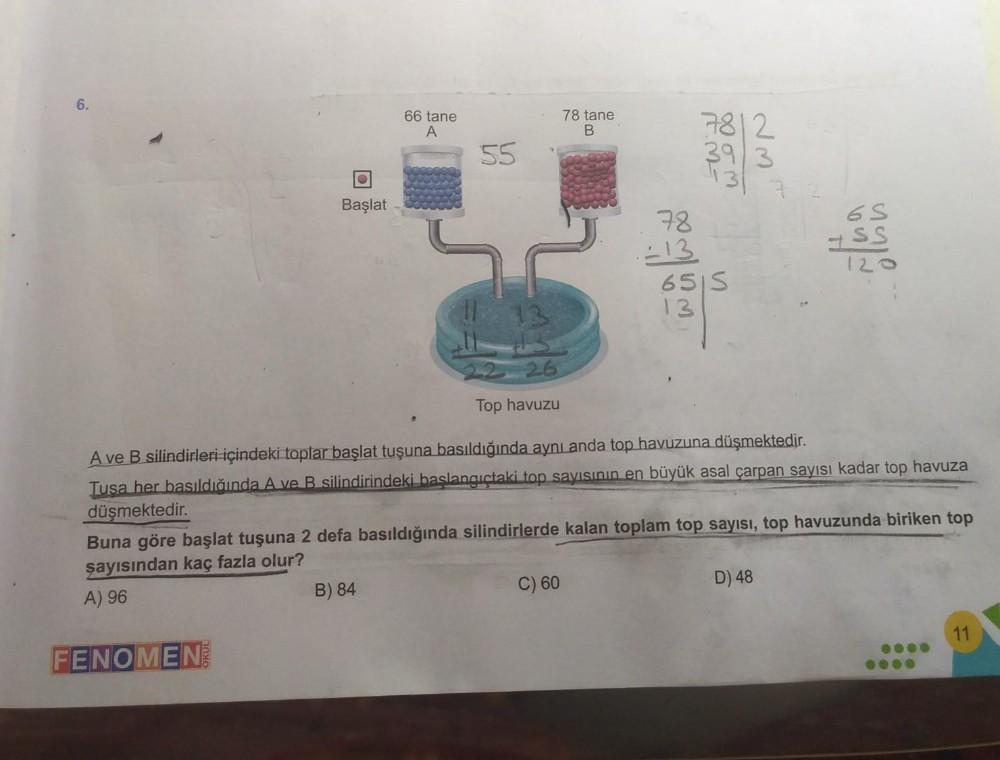 6.
66 tane
A
78 tane
B
7812
55
3913
131
Başlat
78
-13
6515
13
6S
HSS
120
Top havuzu
A ve B silindirleri içindeki toplar başlat tuşuna basıldığında aynı anda top havuzuna düşmektedir.
Tusa her basıldığında A ve B silindirindeki baslangıçtaki top sayısının e