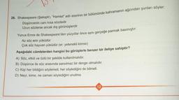 26. Shakespeare (Şekspir), “Hamlet" adlı eserinin bir bölümünde kahramanın ağzından şunları söyler,
Düşüncenin canı kısa sözdedir
Uzun sözlerse ancak dış görünüşlerdir
Yunus Emre de Shakespeare'den yüzyıllar önce aynı gerçeğe parmak basmıştır.
Az söz erin yüküdür
Çok söz hayvan yüküdür (er: yetenekli kimse)
Aşağıdaki cümlelerden hangisi bu görüşlerle benzer bir iletiye sahiptir?
A) Söz, etkili ve özlü bir şekilde kullanılmalıdır.
B) Düşünce ile söz arasında sarsılmaz bir denge olmalıdır,
C) Kişi her bildiğini söylemeli, her söylediğini de bilmeli.
D) Neyi, kime, ne zaman söylediğini unutma.
12