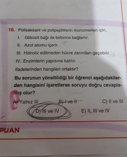 16. Polisakkarit ve polipeptitlerin monomerleri için,
Glikozit bağı ile birbirine bağlanır.
II. Azot atomu içerir.
III. Hidroliz edilmeden hücre zarından geçebilir.
.
IV. Enzimlerin yapısına katılır.
ifadelerinden hangileri ortaktır?
Bu sorunun yöneltildiği bir öğrenci aşağıdakiler-
den hangisini işaretlerse soruyu doğru cevapla-
mış olur?
A) Yalnız III
B) Ive It
D) III ve IV
C) II ve III
E) II, III ve IV
PUAN
