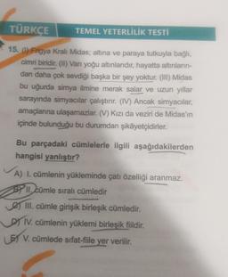 TÜRKÇE
TEMEL YETERLİLİK TESTİ
15. (1) Frigya Kralı Midas; altına ve paraya tutkuyla bağlı,
cimri biridir. (II) Van yoğu altınlarıdır, hayatta altınların-
dan daha çok sevdiği başka bir şey yoktur. (III) Midas
bu uğurda simya ilmine merak salar ve uzun yıllar
sarayında simyacılar çalıştırır. (IV) Ancak simyacılar,
amaçlanna ulaşamazlar. (V) Kızı da veziri de Midas'ın
içinde bulunduğu bu durumdan şikâyetçidirler.
Bu parçadaki cümlelerle ilgili aşağıdakilerden
hangisi yanlıştır?
A) I. cümlenin yükleminde çatı özelliği aranmaz.
BY 11. cümle sıralı cümledir
e III. cümle girişik birleşik cümledir.
DIV. cümlenin yüklemi birleşik fiildir.
5 V. cümlede sifat-fiile yer verilir.
