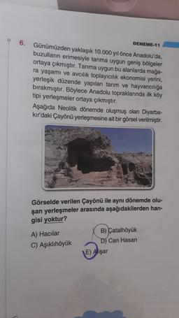 6.
DENEME-11
Günümüzden yaklaşık 10.000 yıl önce Anadolu'da,
buzulların erimesiyle tarıma uygun geniş bölgeler
ortaya çıkmıştır. Tarıma uygun bu alanlarda mağa-
ra yaşamı ve avcılık toplayıcılık ekonomisi yerini,
yerleşik düzende yapılan tarım ve hayvancılığa
bırakmıştır. Böylece Anadolu topraklarında ilk köy
tipi yerleşmeler ortaya çıkmıştır.
Aşağıda Neolitik dönemde oluşmuş olan Diyarba-
kır'daki Çayönü yerleşmesine ait bir görsel verilmiştir.
Görselde verilen Çayönü ile aynı dönemde olu-
şan yerleşmeler arasında aşağıdakilerden han-
gisi yoktur?
A) Hacılar
B) Çatalhöyük
C) Aşıklıhöyük D) Can Hasan
E) Alişar
