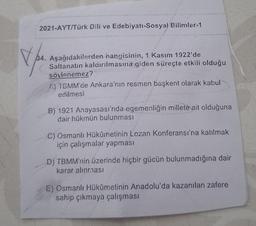 2021-AYT/Türk Dili ve Edebiyatı-Sosyal Bilimler-1
Ver
34. Aşağıdakilerden hangisinin, 1 Kasım 1922'de
Saltanatın kaldırılmasına giden süreçte etkili olduğu
söylenemez?
1) TGMM'de Ankara'nın resmen başkent olarak kabul
edilmesi
B) 1921 Anayasası'nda egemenliğin millete ait olduğuna
dair hükmün bulunması
C) Osmanlı Hükûmetinin Lozan Konferansı'na katılmak
için çalışmalar yapması
D) TBMM'nin üzerinde hiçbir gücün bulunmadığına dair
karar alınması
E) Osmanlı Hükümetinin Anadolu'da kazanılan zafere
sahip çıkmaya çalışması
