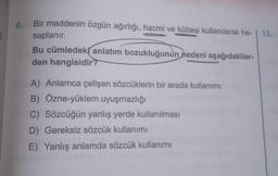 9.
Bir maddenin özgün ağırlığı, hacmi ve kütlesi kullanılarak he- | 13.
saplanır.
Bu cümledek( anlatım bozukluğunun
nedeni aşağıdakiler-
den hangisidir?
A) Anlamca çelişen sözcüklerin bir arada kullanımı
B) Özne-yüklem uyuşmazlığı
C) Sözcüğün yanlış yerde kullanılması
D) Gereksiz sözcük kullanımı
E) Yanlış anlamda sözcük kullanımı
