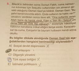 5. Bilecik'in fethinden sonra Dursun Fakih, cuma namazi-
nin kılınması için Selçuklu sultanından izin almanın ge-
rekli olduğunu Osman Gazi'ye bildirdi. Osman Gazi, "Bu
şehri kendi kılıcımla aldım. Onda sultanın ne hakkı var?"
cevabını verdikten sonra ilave etti, “Ona sultanlık veren
Allah bana da hanlık verdi. Eğer o, ben Âl-i Selçuk'um
derse ben de Gök Alp oğluyum." sözleriyle hâkimiyet
hakkının kendisine intikal ettiğini ileriye sürdü. Karacahi-
sar'da cuma, Eskişehir'de bayram hutbesini kendi adına
okuttu.
Bu bilgiler dikkate alındığında Osman Gazi'nin aşa-
ğıdakilerden hangisini benimsediği söylenebilir?
A) Sosyal devlet düşüncesini X
Kut anlayışını
C) Oligarşik yönetimi
D) Türk siyasi birliğini X
E) İstimalet politikasını x
