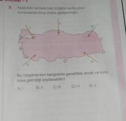 3.
Aşağıdaki haritada beş rüzgârin esme yönü
numaralandırılmış oklarla gösterilmiştir.
11
will
IV
v
Bu rüzgârlardan hangisinin genellikle sıcak ve kuru
hava getirdiği söylenebilir?
AT
B) 11
C) III
E V
D) IV
