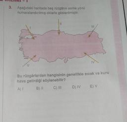 3.
Aşağıdaki haritada beş rüzgârin esme yönü
numaralandırılmış oklarla gösterilmiştir.
11
will
IV
v
Bu rüzgârlardan hangisinin genellikle sıcak ve kuru
hava getirdiği söylenebilir?
AT
B) 11
C) III
E V
D) IV
