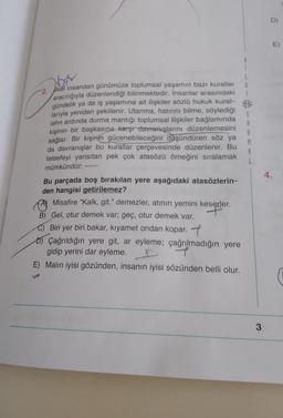 D)
E)
boy
G
-2. Ikei insandan günümüze toplumsal yaşamın bazı kurallar
aracılığıyla düzenlendiği bilinmektedir. İnsanlar arasındaki
gündelik ya da iş yaşamına ait ilişkiler sözlü hukuk kural-
larıyla yeniden şekillenir. Utanma, hatırını bilme, söylediği
lafın ardında durma mantığı toplumsal ilişkiler bağlamında
kişinin bir başkasına karşı davranışlarını düzenlemesini
sağlar. Bir kişinin gücenebileceğini düşündüren söz ya
da davranışlar bu kurallar çerçevesinde düzenlenir. Bu
felsefeyi yansıtan pek çok atasözü örneğini sıralamak
mümkündür:
S
A
A
M
A
4.
Bu parçada boş bırakılan yere aşağıdaki atasözlerin-
den hangisi getirilemez?
Ø Misafire “Kalk
, git." demezler, atının yemini keserler.
B) Gel, otur demek var; geç, otur demek var.
C) Biri yer biri bakar, kıyamet ondan kopar. 7
o Çağrıldığın yere git, ar eyleme; çağrılmadığın yere
gidip yerini dar eyleme.
7
E) Malın iyisi gözünden, insanın iyisi sözünden belli olur.
3