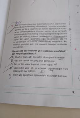 D)
E)
boy
G
-2. Ikei insandan günümüze toplumsal yaşamın bazı kurallar
aracılığıyla düzenlendiği bilinmektedir. İnsanlar arasındaki
gündelik ya da iş yaşamına ait ilişkiler sözlü hukuk kural-
larıyla yeniden şekillenir. Utanma, hatırını bilme, söylediği
lafın ardında durma mantığı toplumsal ilişkiler bağlamında
kişinin bir başkasına karşı davranışlarını düzenlemesini
sağlar. Bir kişinin gücenebileceğini düşündüren söz ya
da davranışlar bu kurallar çerçevesinde düzenlenir. Bu
felsefeyi yansıtan pek çok atasözü örneğini sıralamak
mümkündür:
S
A
A
M
A
4.
Bu parçada boş bırakılan yere aşağıdaki atasözlerin-
den hangisi getirilemez?
Ø Misafire “Kalk
, git." demezler, atının yemini keserler.
B) Gel, otur demek var; geç, otur demek var.
C) Biri yer biri bakar, kıyamet ondan kopar. 7
o Çağrıldığın yere git, ar eyleme; çağrılmadığın yere
gidip yerini dar eyleme.
7
E) Malın iyisi gözünden, insanın iyisi sözünden belli olur.
3
