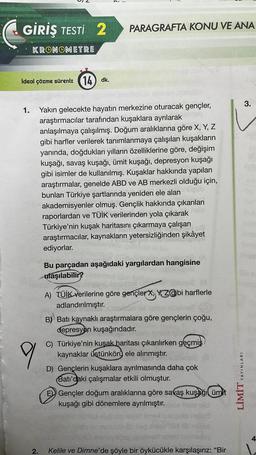 GİRİŞ TESTİ 2
PARAGRAFTA KONU VE ANA
KRONOMETRE
ideal çözme süreniz (14) dk.
3.
1. Yakın gelecekte hayatın merkezine oturacak gençler,
araştırmacılar tarafından kuşaklara ayrılarak
anlaşılmaya çalışılmış. Doğum aralıklarına göre X, Y, Z
gibi harfler verilerek tanımlanmaya çalışılan kuşakların
yanında, doğdukları yılların özelliklerine göre, değişim
kuşağı, savaş kuşağı, ümit kuşağı, depresyon kuşağı
gibi isimler de kullanılmış. Kuşaklar hakkında yapılan
araştırmalar, genelde ABD ve AB merkezli olduğu için,
bunları Türkiye şartlarında yeniden ele alando
akademisyenler olmuş. Gençlik hakkında çıkarılan
raporlardan ve TÜİK verilerinden yola çıkarak
Türkiye'nin kuşak haritasını çıkarmaya çalışan
araştırmacılar, kaynakların yetersizliğinden şikâyet
ediyorlar.
Bu parçadan aşağıdaki yargılardan hangisine
ulaşılabilir?
9
A) TÜİK verilerine göre gençler, Yazgibi harflerle
adlandırılmıştır.
B) Batı kaynaklı araştırmalara göre gençlerin çoğu,
depresyon kuşağındadır.
C) Türkiye'nin kuşak haritası çıkarılırken geçmiş
kaynaklar üstünkörü ele alınmıştır.
D) Gençlerin kuşaklara ayrılmasında daha çok
Batı'daki çalışmalar etkili olmuştur.
E)) Gençler doğum aralıklarına göre savaş kuşağı ümit
kuşağı gibi dönemlere ayrılmıştır.
YAYINLARI
LİMİT
4
2.
Kelile ve Dimne'de şöyle bir öykücükle karşılaşırız: “Bir
