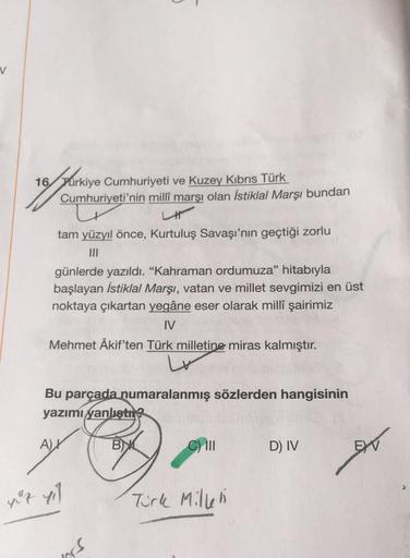 v
16 Turkiye Cumhuriyeti ve Kuzey Kıbrıs Türk
Cumhuriyeti'nin milli marşı olan İstiklal Marşı bundan
of parkin
/
LI
tam yüzyıl önce, Kurtuluş Savaşı'nın geçtiği zorlu
günlerde yazıldı. "Kahraman ordumuza" hitabıyla
başlayan İstiklal Marşı, vatan ve millet