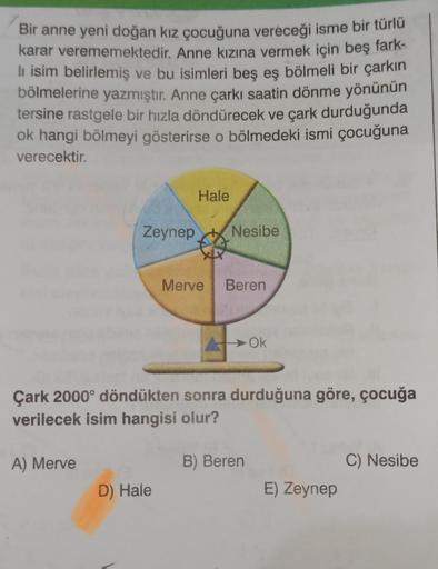 Bir anne yeni doğan kız çocuğuna vereceği isme bir türlü
karar verememektedir. Anne kızına vermek için beş fark-
li isim belirlemiş ve bu isimleri beş eş bölmeli bir çarkın
bölmelerine yazmıştır. Anne çarkı saatin dönme yönünün
.
tersine rastgele bir hızla