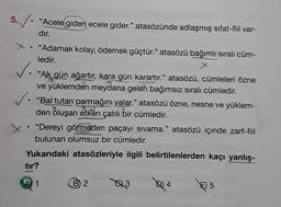 5. V. "
• "Acele giden ecele gider." atasözünde adlaşmış sifat-fiil var-
dır.
x . "Adamak kolay, ödemek güçtür." atasözü bağımlı sıralı cüm-
ledir.
X
✓.
• "Ak gün ağartır, kara gün karartır." atasözü, cümleleri özne
ve yüklemden meydana gelen bağımsız sıralı cümledir.
✓. "Bal tutan parmağını yalar." atasözü özne, nesne ve yüklem-
den oluşan etken çatılı bir cümledir.
"Dereyi görmeden paçayı sivama." atasözü içinde zarf-fiil
bulunan olumsuz bir cümledir.
Yukarıdaki atasözleriyle ilgili belirtilenlerden kaçı yanlış-
X
tır?
A 1 1
B) 2
23
Q14
5,5
