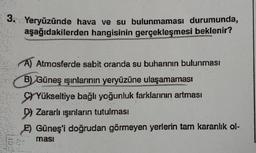 3.
Yeryüzünde hava ve su bulunmaması durumunda,
aşağıdakilerden hangisinin gerçekleşmesi beklenir?
A) Atmosferde sabit oranda su buharının bulunması
B) Güneş ışınlarının yeryüzüne ulaşamaması
SYYükseltiye bağlı yoğunluk farklarının artması
D Zararlı ışınların tutulması
E) Güneş'i doğrudan görmeyen yerlerin tam karanlık ol-
ması