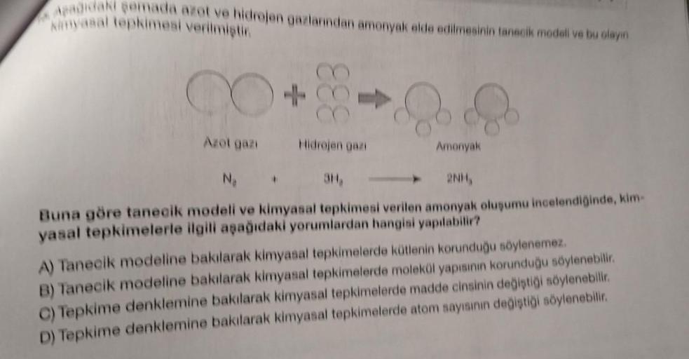 Maagidan samada ara ve idrojen gazlarından amonyak elde edilmesinin tanecik modeli ve bu olayın
Ninasal tepkimesi verilmisti
+
333
Azot gaz Hidrojen gaa
Amonyak
NA
3H
2NH,
Buna göre tanecik modeli ve kimyasal tepkimesi verilen amonyak oluşumu incelendigind