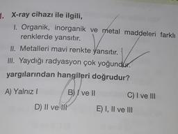 1. X-ray cihazı ile ilgili,
1. Organik, inorganik ve metal maddeleri farklı
renklerde yansıtır.
II. Metalleri mavi renkte yansıtır.
III. Yaydığı radyasyon çok yoğundur.
yargılarından hangileri doğrudur?
A) Yalnız!
B) I ve II
C) I ve III
D) II ve !!
E) I, II ve III