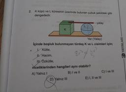 2.
K küpü ve L küresinin üzerinde bulunan çubuk şekildeki gibi
dengededir.
...yatay
L
K
Yer (Yatay)
İçinde boşluk bulunmayan türdeş K ve L cisimleri için;
Kütle,
YAYINLARI
Ul. Hacim,
837
II. Özkütle,
niceliklerinden hangileri aynı olabilir?
A) Yalnız!
B) I ve II
C) I ve III
D) Yalnız III
E) I, II ve III
