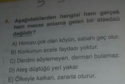 4. Aşağıdakilerden hangisi hem gerçek
hem mecaz anlama gelen bir atasözü
değildir?
A) Horozu çok olan köyün, sabahı geç olur.
B) Korkunun ecele faydası yoktur.
C) Derdini söylemeyen, derman bulamaz.
D) Ateş düştüğü yeri yakar.
E) Öfkeyle kalkan, zararla oturur.