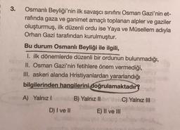 3.
Osmanlı Beyliği'nin ilk savaşcı sınıfını Osman Gazi'nin et-
rafında gaza ve ganimet amaçlı toplanan alpler ve gaziler
oluşturmuş, ilk düzenli ordu ise Yaya ve Müsellem adıyla
Orhan Gazi tarafından kurulmuştur.
Bu durum Osmanlı Beyliği ile ilgili,
I. ilk dönemlerde düzenli bir ordunun bulunmadığı,
II. Osman Gazi'nin fetihlere önem vermediği,
III. askeri alanda Hristiyanlardan yararlandığı
bilgilerinden hangilerini doğrulamaktadır?
A) Yalnız!
B) Yalnız II
C) Yalnız III
D) I ve II
E) II ve III
