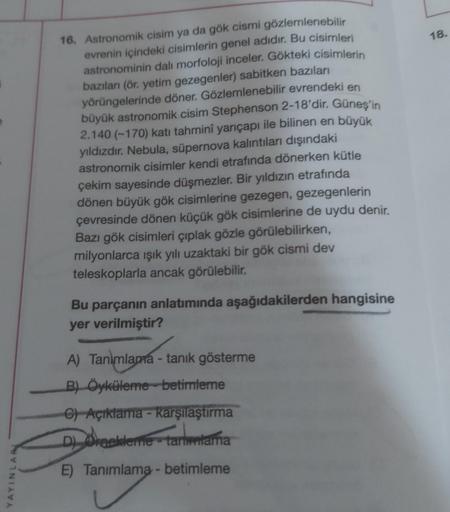 18.
16. Astronomik cisim ya da gök cismi gözlemlenebilir
evrenin içindeki cisimlerin genel adıdır. Bu cisimleri
astronominin dalı morfoloji inceler. Gökteki cisimlerin
bazıları (ör. yetim gezegenler) sabitken bazıları
yörüngelerinde döner. Gözlemlenebilir
