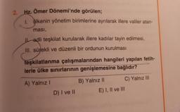 2. Hz. Ömer Dönemi'nde görülen;
1. ülkenin yönetim birimlerine ayrılarak illere valiler atan-
ması,
Ladli teşkilat kurularak illere kadılar tayin edilmesi,
III. sürekli ve düzenli bir ordunun kurulması
teşkilatlanma çalışmalarından hangileri yapılan fetih-
lerle ülke sınırlarının genişlemesine bağlıdır?
A) Yalnız!
B) Yalnız 11 C) Yalnız III
E) I, II ve III
D) I ve II