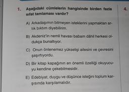 4.
1. Aşağıdaki cümlelerin hangisinde birden fazla
sifat tamlaması vardır?
A) Arkadaşımın bitmeyen isteklerini yapmaktan ar-
tık bıktım diyebilirim.
B) Akdeniz'in nemli havası babam dâhil herkesi ol-
dukça bunaltıyor.
C) Onun önlenemez yükselişi ailesini ve çevresini
şaşırtıyordu.
D) Bir kitap kapağının en önemli özelliği okuyucu-
yu kendine çekebilmesidir.
E) Edebiyat, duygu ve düşünce isteğini toplum kar-
şısında karşılamalıdır.