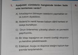 4.
1. Aşağıdaki cümlelerin hangisinde birden fazla
sifat tamlaması vardır?
A) Arkadaşımın bitmeyen isteklerini yapmaktan ar-
tık bıktım diyebilirim.
B) Akdeniz'in nemli havası babam dâhil herkesi ol-
dukça bunaltıyor.
C) Onun önlenemez yükselişi ailesini ve çevresini
şaşırtıyordu.
D) Bir kitap kapağının en önemli özelliği okuyucu-
yu kendine çekebilmesidir.
E) Edebiyat, duygu ve düşünce isteğini toplum kar-
şısında karşılamalıdır.
