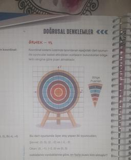 30
DOĞRUSAL DENKLEMLER <<<
ÖRNEK - 12
in koordinat-
Koordinat sistemi üzerinde tanımlanan aşağıdaki dart oyunun-
da oyuncular isabet ettirdikleri noktaların bulundukları bölge-
lerin rengine göre puan almaktadır.
Bölge
Puanları
X
2
4
5
7,3), B(-4,-4)
Bu dart oyununda üçer atış yapan iki oyuncudan;
Şevval; (0, 0), (2, -2) ve (-2, -3)
Okan; (0, -1), (-2, 0) ve (0,3)
HIT Yayınları
noktalarını vurduklarına göre, en fazla puanı kim almıştır?
