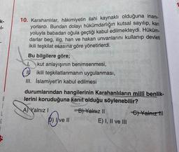 k-
i-
10. Karahanlılar, hâkimiyetin ilahi kaynaklı olduğuna inani-
yorlardı. Bundan dolayı hükümdarlığın kutsal sayılıp, kan
yoluyla babadan oğula geçtiği kabul edilmekteydi. Hüküm-
darlar beg, ilig, han ve hakan unvanlarını kullanıp devleti
ikili teşkilat esasına göre yönetirlerdi.
Bu bilgilere göre;
I. kut anlayışının benimsenmesi,
10. ikili teşkilatlanmanın uygulanması,
III. İslamiyet'in kabul edilmesi
8
1
durumlarından hangilerinin Karahanlıların millî benlik-
lerini koruduğuna kanit olduğu söylenebilir?
A) Yalnız i
B) Yalnız II
C) Yalniz til
D) Ive II
E) I, II ve III
6
