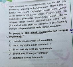 7.
Aşkı anlamak ve anlamlandırmak için ne çok şey
söylenmiş, yazılmış ve konuşulmuştur. Ötekini arayış,
Eflatun'dan bugüne kaybolmuş benliği bulma gayreti
ve bir tamamlanma arzusu olarak düşünülmüştür. Bu
düşünceler, psikanalize taşındığında benliğin yitik ve
sahipsiz yönleri üzerine odaklanılmıştır: Kendi benli-
ğimde eksik olanı ötekinde yüceltirim ve bu yüceltilmiş
ötekiyle birleşerek bende eksik olana kavuşurum.
Bu parça ile ilgili olarak aşağıdakilerden hangisi Ale
söylenemez?
A) Ünlü daralması örneği bulunmaktadır.
B) Hece düşmesine örnek vardır.in lü (
C) Birinci tekil kişi iyelik eki kullanılmıştır.
D) Birleşik sözcüklere yer verilmiştir.
E) Zamirden türemiş isim vardır.