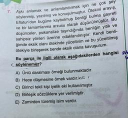 7.
Aşkı anlamak ve anlamlandırmak için ne çok şey
söylenmiş, yazılmış ve konuşulmuştur. Ötekini arayış,
Eflatun'dan bugüne kaybolmuş benliği bulma gayreti
ve bir tamamlanma arzusu olarak düşünülmüştür. Bu
düşünceler, psikanalize taşındığında benliğin yitik ve
sahipsiz yönleri üzerine odaklanılmıştır: Kendi benli-
ğimde eksik olanı ötekinde yüceltirim ve bu yüceltilmiş
ötekiyle birleşerek bende eksik olana kavuşurum.
Bu parça ile ilgili olarak aşağıdakilerden hangisi Ale
söylenemez?
A) Ünlü daralması örneği bulunmaktadır.
B) Hece düşmesine örnek vardır.in lü (
C) Birinci tekil kişi iyelik eki kullanılmıştır.
D) Birleşik sözcüklere yer verilmiştir.
E) Zamirden türemiş isim vardır.
