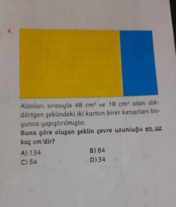 Alanları sırasıyla 48 cm² ve 18 cm olan dik-
dörtgen şeklindeki iki karton birer kenarları bo-
yunca yapıştırılmıştır.
Buna göre oluşan şeklin çevre uzunluğu en az
kaç cm'dir?
A) 134
B) 84
C) 54
D)34