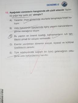 DENEME-2
15. Aşağıdaki cümlelerin hangisinde altı çizili sözcük “üçün-
cü çoğul kişi iyelik eki" almıştır?
A) Yazarlar, imza günlerinde okurlarla tanışmaya fırsat bu-
luyor.
B) Usta öykücünün öykülerinde ilginç yaşam manzaralarını
görme olanağınız oluyor.
Bu yapıtın en önemli özelliği, kahramanların ruh tah-
lillerini şiirsèl bir üslupla vermesidir.
D) Eserler yazıldıkları dönemin sosyal, siyasal ve kültürel
özelliklerini yansıtır.
E) Türk edebiyatinda sağlam bir öykü geleneğinin oldu-
ğuna usta öykücülerimiz kanıttır.
NPIELTIR